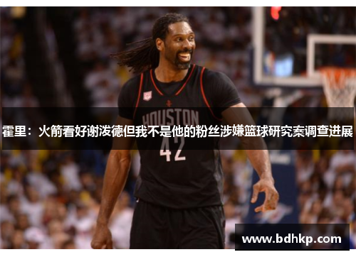 霍里：火箭看好谢泼德但我不是他的粉丝涉嫌篮球研究案调查进展